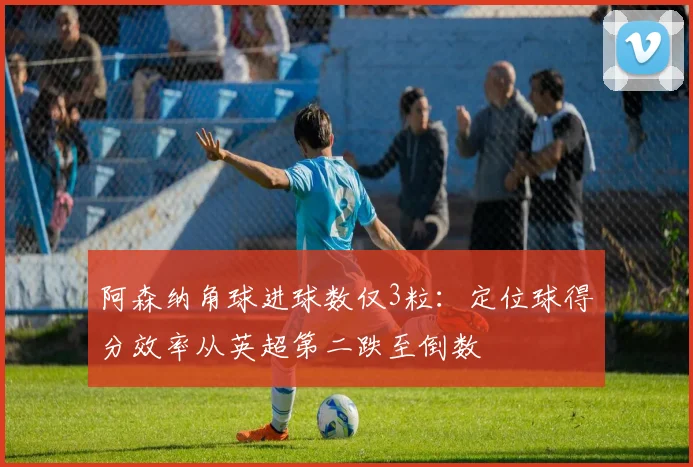 阿森纳角球进球数仅3粒：定位球得分效率从英超第二跌至倒数