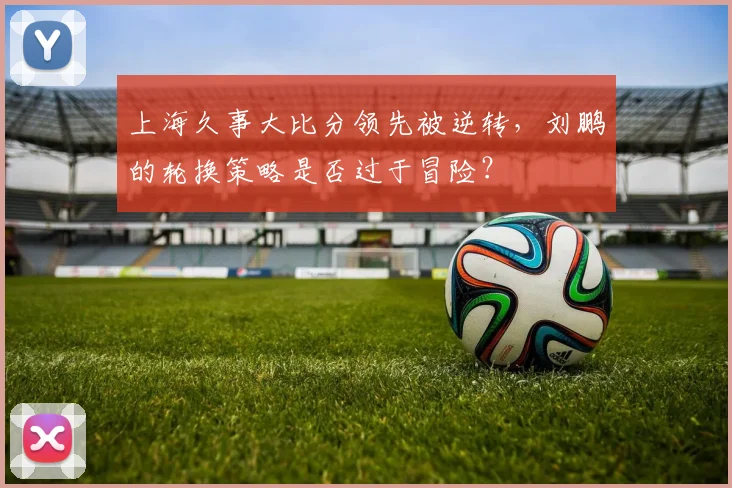 上海久事大比分领先被逆转，刘鹏的轮换策略是否过于冒险？