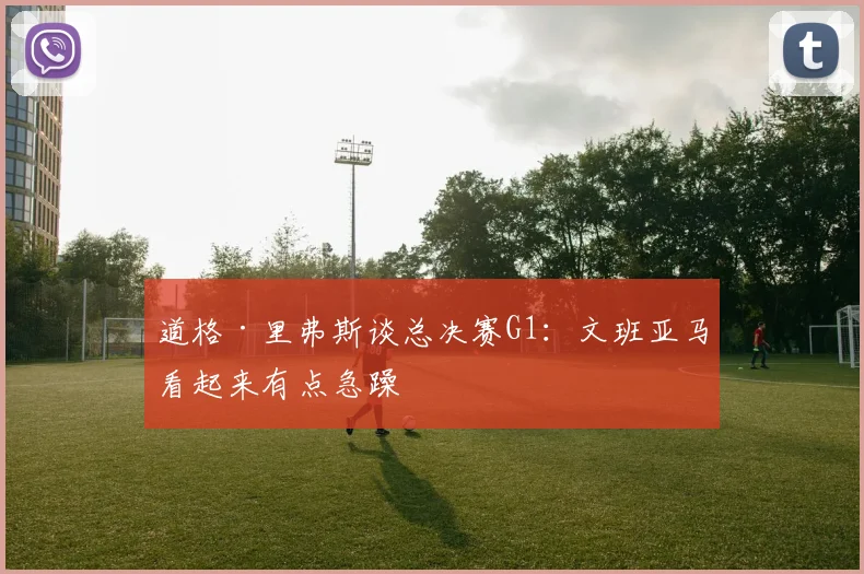 道格·里弗斯谈总决赛G1：文班亚马看起来有点急躁