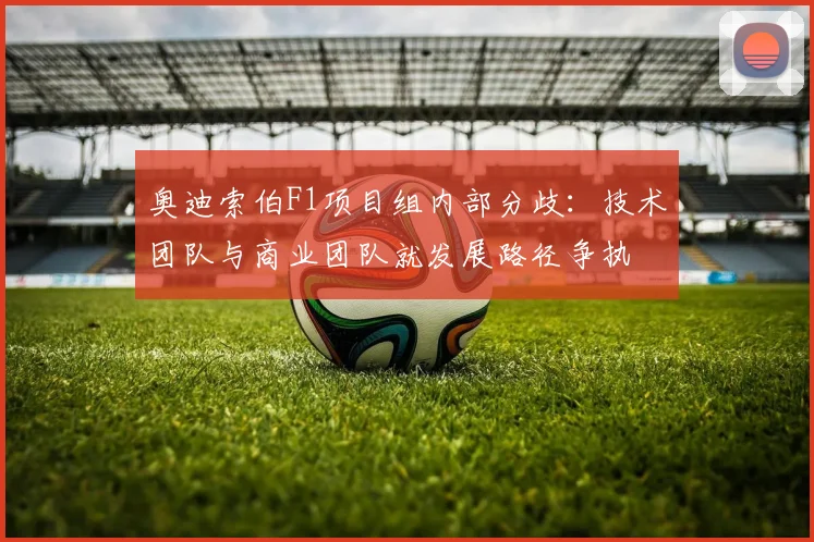 奥迪索伯F1项目组内部分歧：技术团队与商业团队就发展路径争执