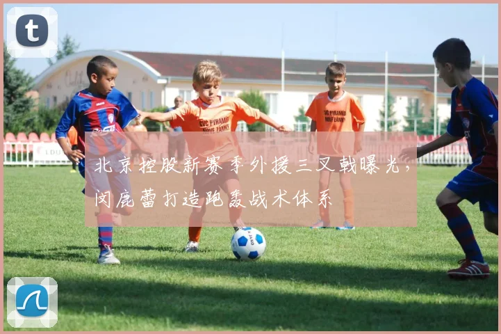 北京控股新赛季外援三叉戟曝光，闵鹿蕾打造跑轰战术体系