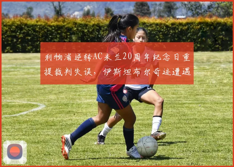 利物浦逆转AC米兰20周年纪念日重提裁判失误，伊斯坦布尔奇迹遭遇“黑哨”质疑