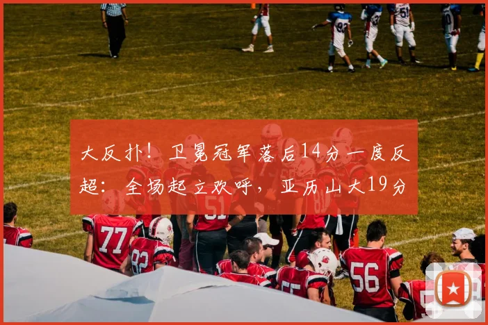 大反扑！卫冕冠军落后14分一度反超：全场起立欢呼，亚历山大19分